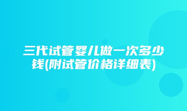 三代试管婴儿做一次多少钱(附试管价格详细表)