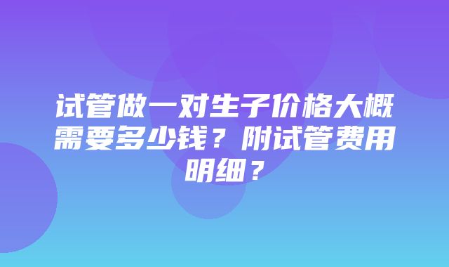 试管做一对生子价格大概需要多少钱？附试管费用明细？