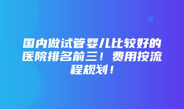 国内做试管婴儿比较好的医院排名前三！费用按流程规划！