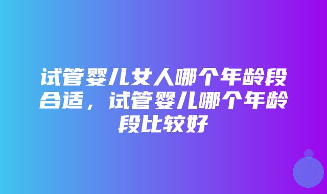 试管婴儿女人哪个年龄段合适，试管婴儿哪个年龄段比较好