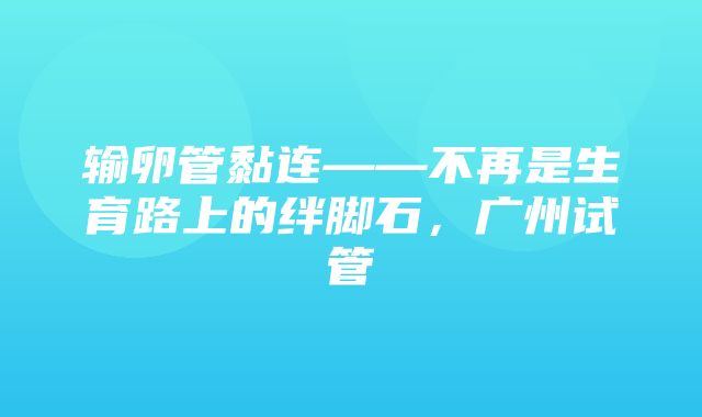 输卵管黏连——不再是生育路上的绊脚石，广州试管