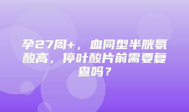 孕27周+，血同型半胱氨酸高，停叶酸片前需要复查吗？