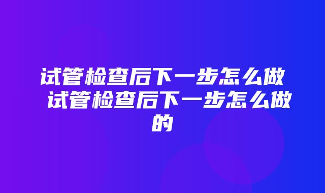 试管检查后下一步怎么做 试管检查后下一步怎么做的