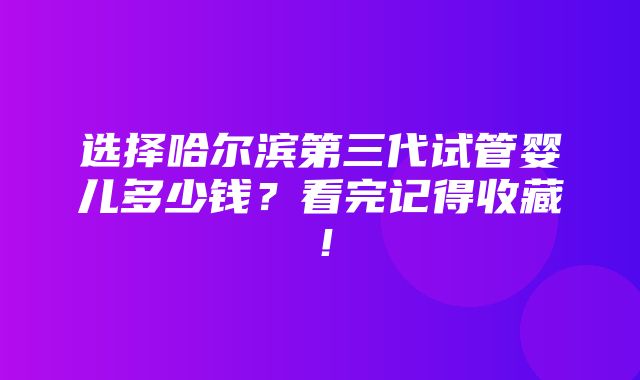 选择哈尔滨第三代试管婴儿多少钱？看完记得收藏！