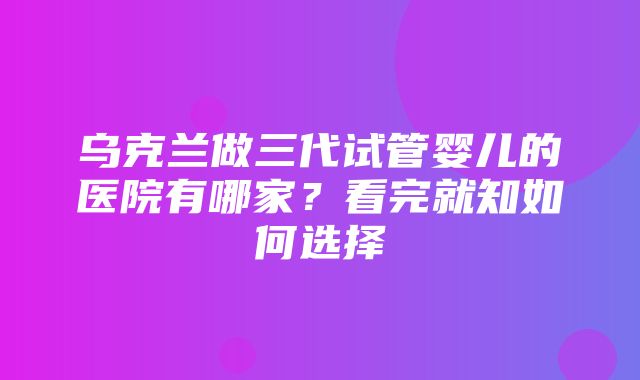 乌克兰做三代试管婴儿的医院有哪家？看完就知如何选择