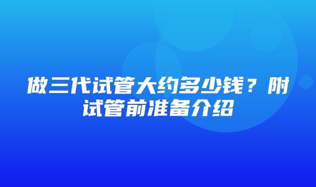 做三代试管大约多少钱？附试管前准备介绍