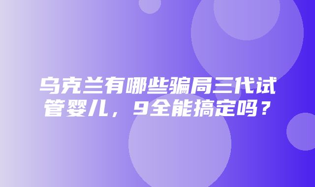 乌克兰有哪些骗局三代试管婴儿，9全能搞定吗？