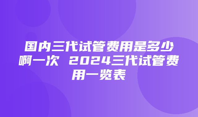 国内三代试管费用是多少啊一次 2024三代试管费用一览表