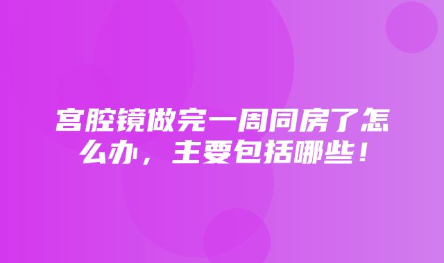 宫腔镜做完一周同房了怎么办，主要包括哪些！