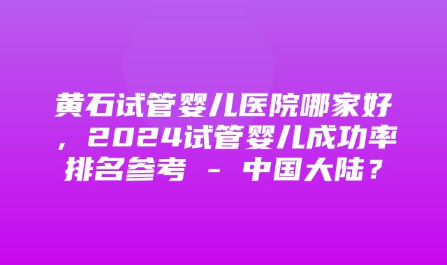 黄石试管婴儿医院哪家好，2024试管婴儿成功率排名参考 - 中国大陆？