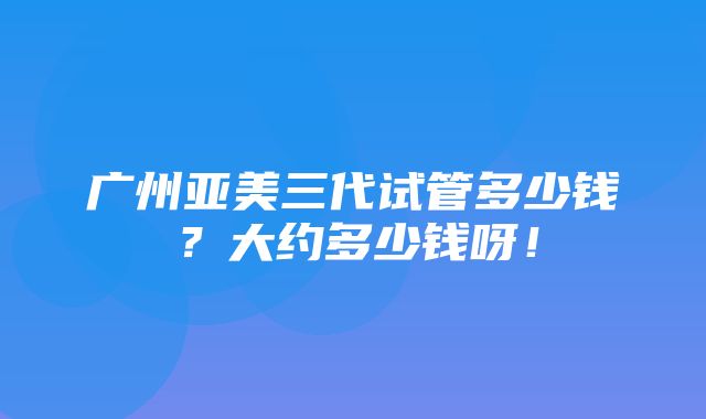 广州亚美三代试管多少钱？大约多少钱呀！