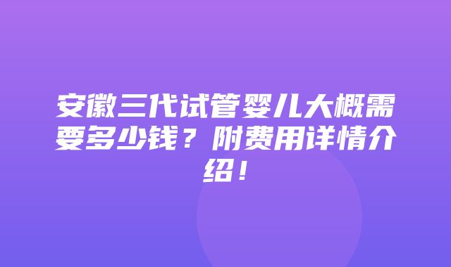 安徽三代试管婴儿大概需要多少钱？附费用详情介绍！