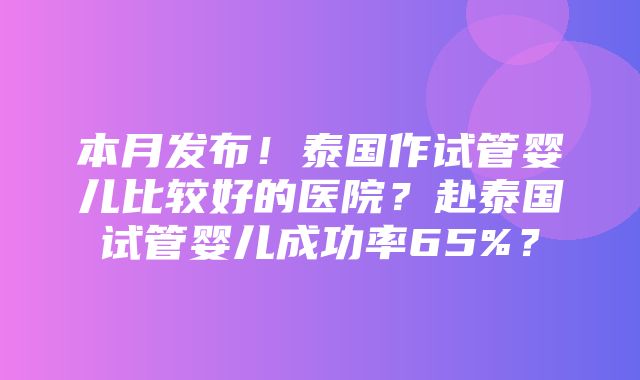 本月发布！泰国作试管婴儿比较好的医院？赴泰国试管婴儿成功率65%？