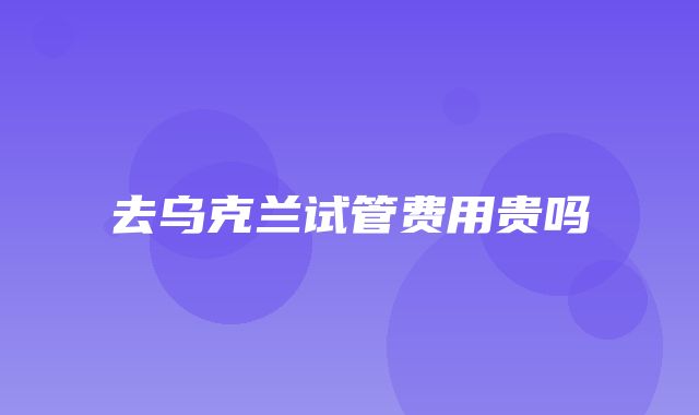 去乌克兰试管费用贵吗