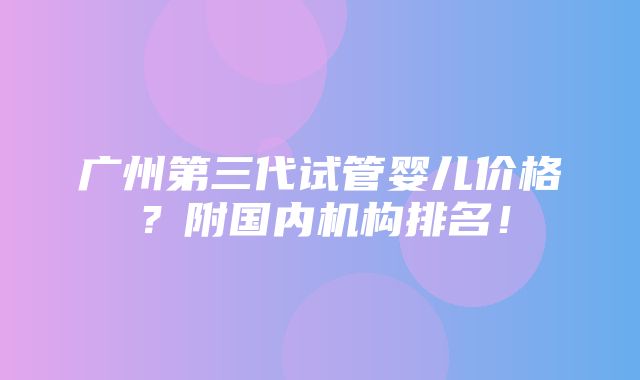 广州第三代试管婴儿价格？附国内机构排名！