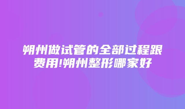 朔州做试管的全部过程跟费用!朔州整形哪家好