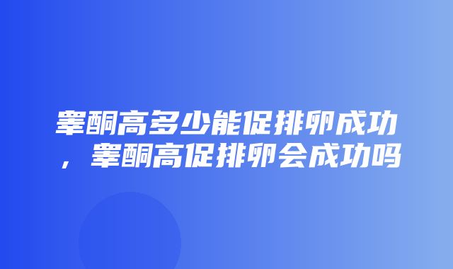 睾酮高多少能促排卵成功，睾酮高促排卵会成功吗