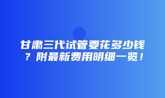 甘肃三代试管要花多少钱？附最新费用明细一览！