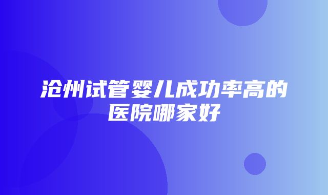 沧州试管婴儿成功率高的医院哪家好