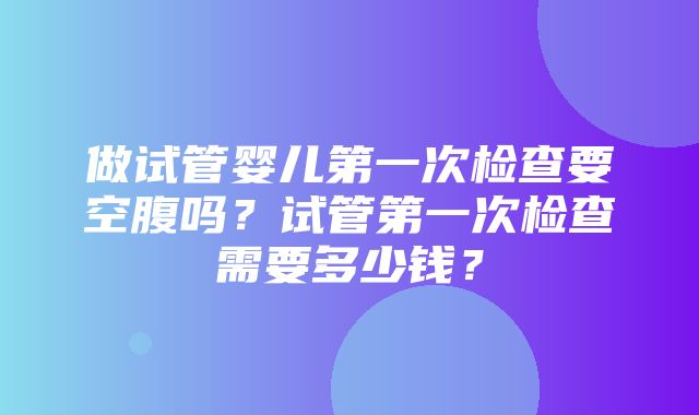 做试管婴儿第一次检查要空腹吗？试管第一次检查需要多少钱？