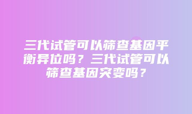 三代试管可以筛查基因平衡异位吗？三代试管可以筛查基因突变吗？