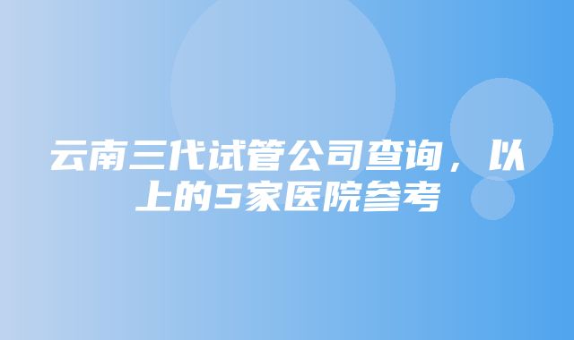 云南三代试管公司查询，以上的5家医院参考