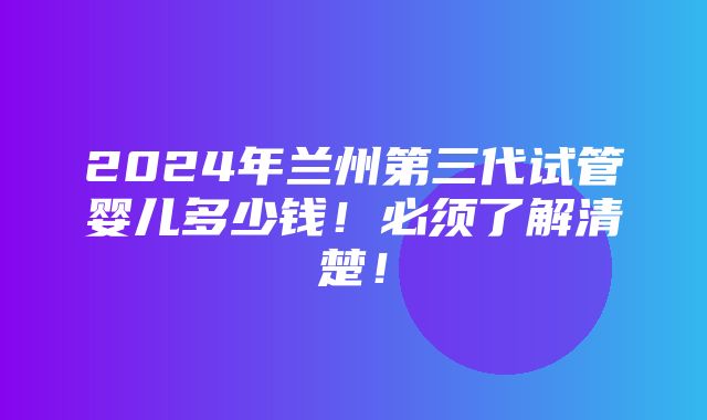 2024年兰州第三代试管婴儿多少钱！必须了解清楚！