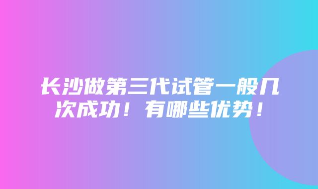 长沙做第三代试管一般几次成功！有哪些优势！