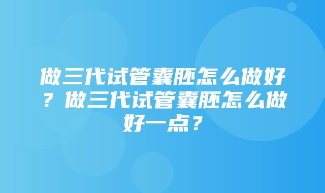 做三代试管囊胚怎么做好？做三代试管囊胚怎么做好一点？