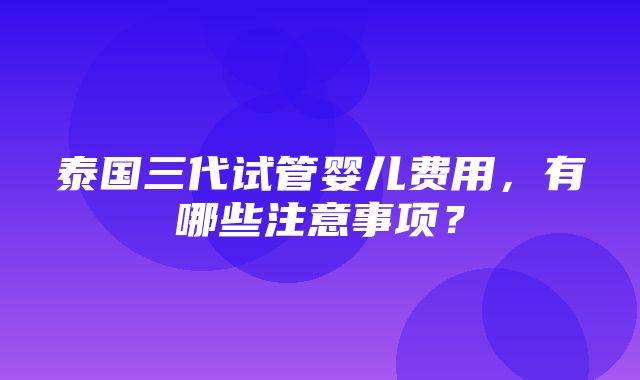 泰国三代试管婴儿费用，有哪些注意事项？