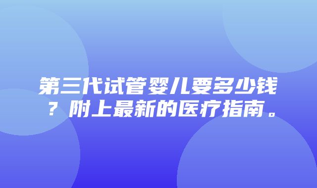 第三代试管婴儿要多少钱？附上最新的医疗指南。