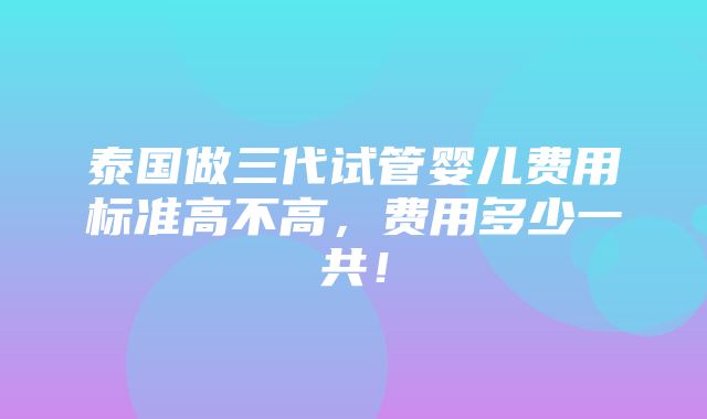 泰国做三代试管婴儿费用标准高不高，费用多少一共！