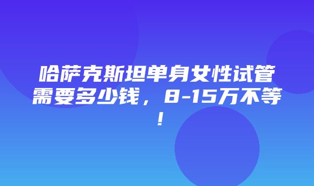 哈萨克斯坦单身女性试管需要多少钱，8-15万不等！