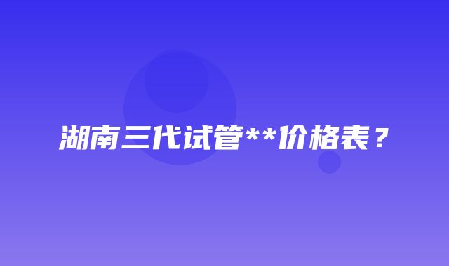 湖南三代试管**价格表？