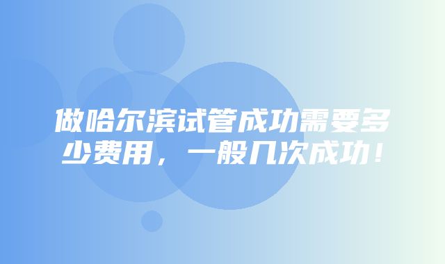 做哈尔滨试管成功需要多少费用，一般几次成功！