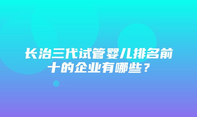 长治三代试管婴儿排名前十的企业有哪些？