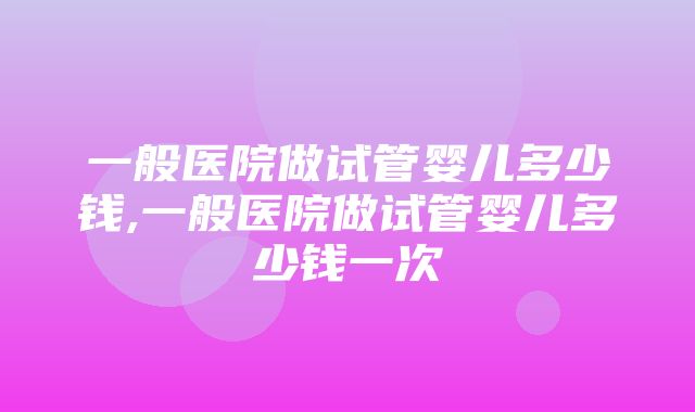 一般医院做试管婴儿多少钱,一般医院做试管婴儿多少钱一次