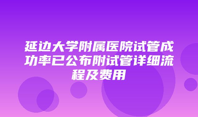 延边大学附属医院试管成功率已公布附试管详细流程及费用