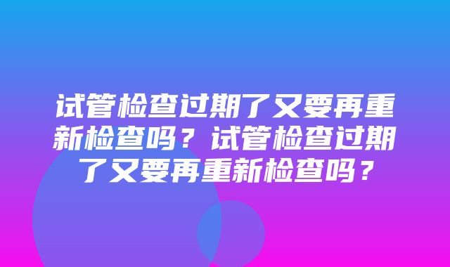 试管检查过期了又要再重新检查吗？试管检查过期了又要再重新检查吗？