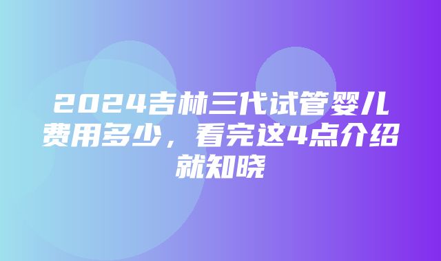 2024吉林三代试管婴儿费用多少，看完这4点介绍就知晓