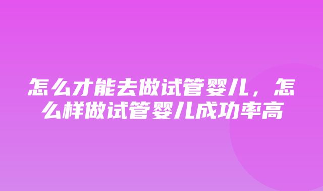 怎么才能去做试管婴儿，怎么样做试管婴儿成功率高