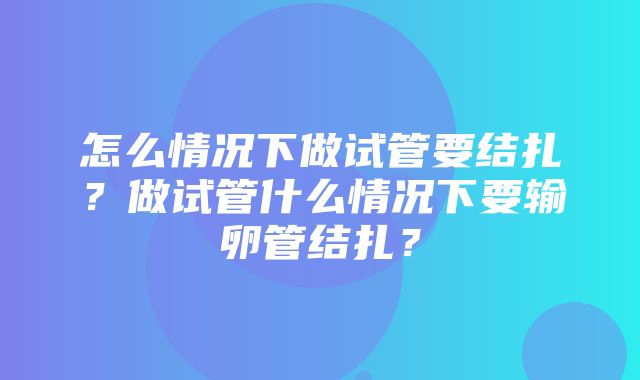 怎么情况下做试管要结扎？做试管什么情况下要输卵管结扎？