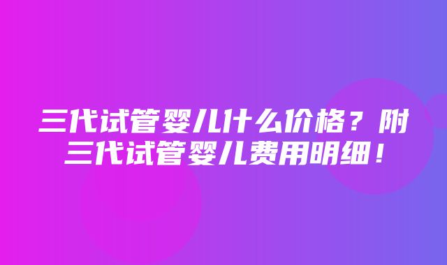 三代试管婴儿什么价格？附三代试管婴儿费用明细！