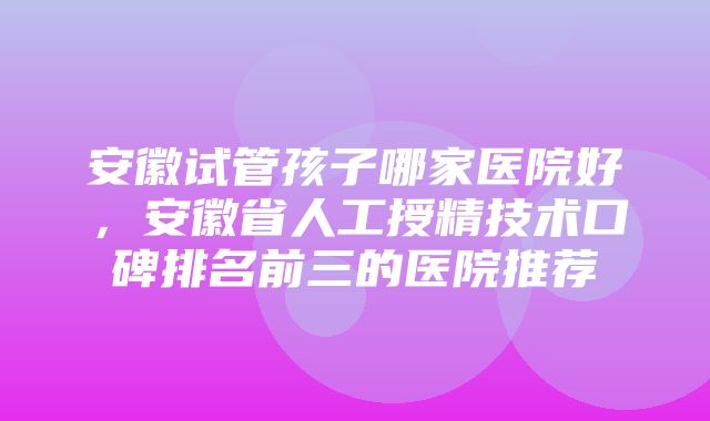 安徽试管孩子哪家医院好，安徽省人工授精技术口碑排名前三的医院推荐