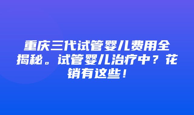 重庆三代试管婴儿费用全揭秘。试管婴儿治疗中？花销有这些！