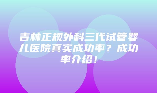 吉林正规外科三代试管婴儿医院真实成功率？成功率介绍！