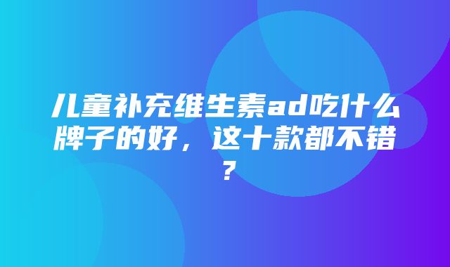 儿童补充维生素ad吃什么牌子的好，这十款都不错？