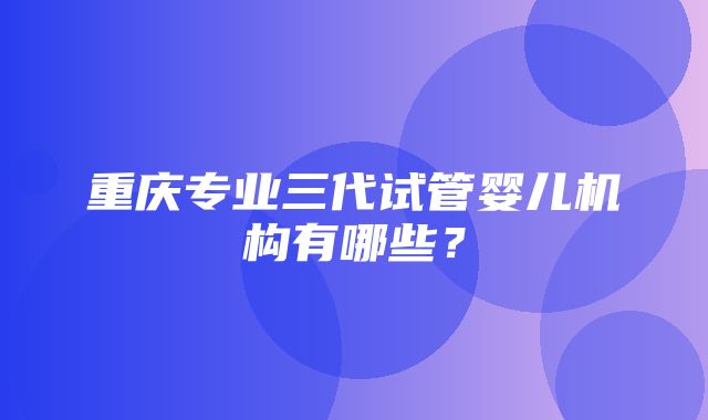 重庆专业三代试管婴儿机构有哪些？