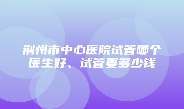 荆州市中心医院试管哪个医生好、试管要多少钱