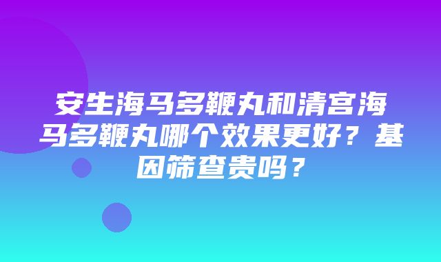 安生海马多鞭丸和清宫海马多鞭丸哪个效果更好？基因筛查贵吗？